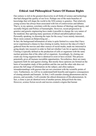 Ethical And Philosophical Nature Of Human Rights
Our century is rich in the greatest discoveries in all fields of science and technology
that had changed the quality of our lives. Perhaps one of the main branches of
knowledge that will shape the world in the XXI century is genetics. That relatively
young science has always been associated with lots of controversies and debates.
That is, in my opinion, correlates with the course themes of Ideology and Inquiry, and
secondly Origins and Politics of humanrights. However, recent progression in
genetics and genetic engineering have made it possible to change the very nature of
the mankind, thus uprising many questions of ethical and philosophical nature.
Personally speaking, in choosing the topic for the essay I were mainly interested...
Show more content on Helpwriting.net ...
In fact, the background information of mine is quite limited in a sense that I have
never experienced a chance to face cloning in reality, however the idea of it that I
gathered from the movies and other sources of social media, made me interested in
going deeply into research in order to find out whether I am for or against cloning.
Cloning is typically defined as the production of cells or organisms with the same
nuclear genomes that of the other cell or organism. Accordingly, by cloning can
create any living organism that is identical to exist or have existed. This process
potentially gives all humans incredible opportunities. Nevertheless, there are many
arguments both for and against cloning. But mostly these opinions are formed on the
basis of incomplete study of this problem and the one and the other side does not
posses the full range of information on the subject, and often replaces
misunderstandings with guesses that are not consistent with the scientific points of
view. Furthermore, we will try to understand both benefits and negative consequences
of cloning animals and humans. At first, I will consider cloning phenomenon and its
process, and secondly, I will consider the ethical dimension of this phenomenon. In
fact, a clone is just an identical twin of another person, delayed from the time.
However, science fiction novels and movies created a stigma that human
 
