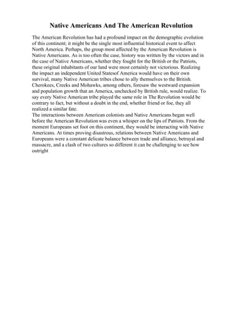 Native Americans And The American Revolution
The American Revolution has had a profound impact on the demographic evolution
of this continent; it might be the single most influential historical event to affect
North America. Perhaps, the group most affected by the American Revolution is
Native Americans. As is too often the case, history was written by the victors and in
the case of Native Americans, whether they fought for the British or the Patriots,
these original inhabitants of our land were most certainly not victorious. Realizing
the impact an independent United Statesof America would have on their own
survival, many Native American tribes chose to ally themselves to the British.
Cherokees, Creeks and Mohawks, among others, foresaw the westward expansion
and population growth that an America, unchecked by British rule, would realize. To
say every Native American tribe played the same role in The Revolution would be
contrary to fact, but without a doubt in the end, whether friend or foe, they all
realized a similar fate.
The interactions between American colonists and Native Americans began well
before the American Revolution was even a whisper on the lips of Patriots. From the
moment Europeans set foot on this continent, they would be interacting with Native
Americans. At times proving disastrous, relations between Native Americans and
Europeans were a constant delicate balance between trade and alliance, betrayal and
massacre, and a clash of two cultures so different it can be challenging to see how
outright
 