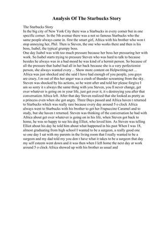 Analysis Of The Starbucks Story
The Starbucks Story
In the big city of New York City there was a Starbucks in every corner but in one
specific corner. In the 5th avenue there was a not so famous Starbucks who the
same people always came in. first the smart girl, Africa with his brother who won t
stop annoying her, Phil. Then is Steven, the one who works there and then is his
boss, Isabel, the typical grumpy boss.
One day Isabel was with too much pressure because her boss her pressuring her with
work. So Isabel starts trying to pressure Steven who was hard to talk to because
besides he always was in a bad mood he was kind of a hermit person. So because of
all the pressure that Isabel had all in her back because she is a very perfectionist
person, she always wanted every ... Show more content on Helpwriting.net ...
Africa was just shocked and she said I have had enough of you people, you guys
are crazy, I m out of this her anger was a crash of thunder screaming from the sky.
Steven was shocked by his actions, so he went after and told her please forgive I
am so sorry it s always the same thing with you Steven, you ll never change, get
over whatever is going on in your life, just get over it, it s destroying you after that
conversation Africa left. After that day Steven realized that she looked as pretty as
a princess even when she got angry. Three Days passed and Africa haven t returned
to Starbucks which was really rare because every day around 5 o clock Africa
always went to Starbucks with his brother to get her Frapuccino Caramel and to
study, but she haven t returned. Steven was thinking of the conversation he had with
Africa about get over whatever is going on in his life, when Steven got back to
home, he was so happy to see his dog Elliot, who loved him. As Steven was telling
Elliot about his day he told him about what happened in his past When I was 18,
almost graduating from high school I wanted to be a surgeon, a really good one
so one day I sat with my parents in the living room that I really wanted to be a
surgeon and my dad told my you don t have what it takes to be a surgeon that day
my self esteem went down and it was then when I left home the next day at work
around 5 o clock Africa showed up with his brother as usual and
 
