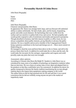 Personality Sketch Of John Deere
John Deere Biography
Name
Course
Date
John Deere Biography
Character and personality John Deere
In appearance Mr. Deere was strongly built, large, and was blessed with unlimited
ability to endure unlimitedly. He had a frank, open, and his hearty, bespeaking,
genial, and noble social character. He had feelings that were visible from the
surface and was sensitive to pathos both of joy and sorrow. He had sympathy and
would quickly respond to calls of misfortune and trouble and rejoiced in prosperity.
Though absorbed in business, had little interest in public or office trusts, he was
always sympathetic about public interests, giving liberally to advance the public
interests. He was a republic and an active member of the Congregational Church
being a generous contributor to the local and foreign acts of ... Show more content on
Helpwriting.net ...
He managed to shod the oxen and hoist them above in the ox frame, and still in the
process fasten their hoofs. In addition he could make the ox shoes and the nails. He
could make the iron parts for the carriages, stagecoaches and wagons and could
possibly make any parts that were iron wrought.
Assessment: others opinions
According to Ultimate John Deere By Ralph W. Sanders (), John Deere was as
considered by many more of an adapter of technology an imaginative marketer rather
than an innovator. He was a keen on seeing value in new ideas and adapted them to
his products so that they could better serve his customers4. In addition his desire for
quality transposed to become the family tradition transforming the on man plough
making shop to the largest farm equipments making company in the world.
The author believes that he had reasoned rule for life and said that it was a great
consolation that he did not willfully wrong anyone nor put to the market an
imperfectly made
 