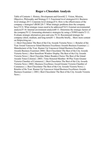 Roger s Chocolate Analysis
Table of Contents 1. History, Development and Growth2 2. Vision, Mission,
Objective, Philosophy and Strategy13 3. Functional level strategies14 4. Business
level strategy.20 5. Corporate level strategy25 6. How is the effectiveness of the
company s strategies? (ROIC)26 7. What strategic problems does the company
have?33 8. What strategic issues need to be addressed?34 9. External environmental
analysis35 10. Internal environment analysis60 11. Determine the strategic factors of
the company70 12. Generating alternative strategies by using a TOWS matrix73 13.
Evaluate strategic alternatives pros and cons.74 14. Recommend strategic for
company (short, medium, and long term)81 1. Describe briefly... Show more content
on Helpwriting.net ...
| | | Best Chocolatier The Best of the City Awards Victoria News | | | Retailer of the
Year Award Vancouver Island Business Excellence Awards Business Examiner | | |
Manufacturer of the Year: Runner Up Vancouver Island Business Excellence
Awards Business Examiner| 2004| | Best Chocolatier The Best of the City Awards
Victoria News| | | Best Storefront Window Display The Best of the City Awards
Victoria News| | | Best Chocolate Maker Readers Choice The Best of the Island
Awards Times Colonist| | 2003| | Time Honored Member: 40 Plus Years Greater
Victoria Chamber of Commerce| | | Best Chocolatier The Best of the City Awards
Victoria News | 2002| | Business Excellence Award Greater Victoria Chamber of
Commerce | | | Best Chocolatier The Best of the City Awards Victoria News| | |
Retailer of the Year: Runner Up Vancouver Island Business Excellence Awards
Business Examiner | | 2001| | Best Chocolatier The Best of the City Awards Victoria
News |
 