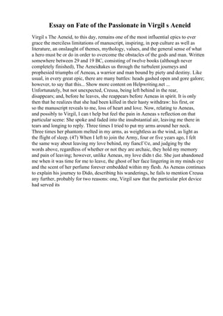 Essay on Fate of the Passionate in Virgil s Aeneid
Virgil s The Aeneid, to this day, remains one of the most influential epics to ever
grace the merciless limitations of manuscript, inspiring, in pop culture as well as
literature, an onslaught of themes, mythology, values, and the general sense of what
a hero must be or do in order to overcome the obstacles of the gods and man. Written
somewhere between 29 and 19 BC, consisting of twelve books (although never
completely finished), The Aeneidtakes us through the turbulent journeys and
prophesied triumphs of Aeneas, a warrior and man bound by piety and destiny. Like
usual, in every great epic, there are many battles: heads gashed open and gore galore;
however, to say that this... Show more content on Helpwriting.net ...
Unfortunately, but not unexpected, Creusa, being left behind in the rear,
disappears; and, before he leaves, she reappears before Aeneas in spirit. It is only
then that he realizes that she had been killed in their hasty withdraw: his first, or
so the manuscript reveals to me, loss of heart and love. Now, relating to Aeneas,
and possibly to Virgil, I can t help but feel the pain in Aeneas s reflection on that
particular scene: She spoke and faded into the insubstantial air, leaving me there in
tears and longing to reply. Three times I tried to put my arms around her neck.
Three times her phantom melted in my arms, as weightless as the wind, as light as
the flight of sleep. (47) When I left to join the Army, four or five years ago, I felt
the same way about leaving my love behind, my fiancГ©e, and judging by the
words above, regardless of whether or not they are archaic, they hold my memory
and pain of leaving; however, unlike Aeneas, my love didn t die. She just abandoned
me when it was time for me to leave, the ghost of her face lingering in my minds eye
and the scent of her perfume forever embedded within my flesh. As Aeneas continues
to explain his journey to Dido, describing his wanderings, he fails to mention Creusa
any further, probably for two reasons: one, Virgil saw that the particular plot device
had served its
 