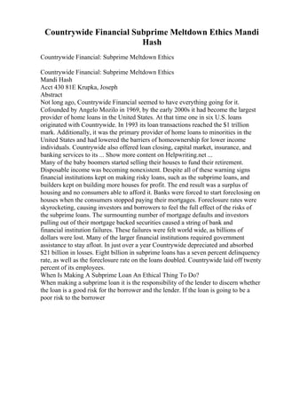 Countrywide Financial Subprime Meltdown Ethics Mandi
Hash
Countrywide Financial: Subprime Meltdown Ethics
Countrywide Financial: Subprime Meltdown Ethics
Mandi Hash
Acct 430 81E Krupka, Joseph
Abstract
Not long ago, Countrywide Financial seemed to have everything going for it.
Cofounded by Angelo Mozilo in 1969, by the early 2000s it had become the largest
provider of home loans in the United States. At that time one in six U.S. loans
originated with Countrywide. In 1993 its loan transactions reached the $1 trillion
mark. Additionally, it was the primary provider of home loans to minorities in the
United States and had lowered the barriers of homeownership for lower income
individuals. Countrywide also offered loan closing, capital market, insurance, and
banking services to its ... Show more content on Helpwriting.net ...
Many of the baby boomers started selling their houses to fund their retirement.
Disposable income was becoming nonexistent. Despite all of these warning signs
financial institutions kept on making risky loans, such as the subprime loans, and
builders kept on building more houses for profit. The end result was a surplus of
housing and no consumers able to afford it. Banks were forced to start foreclosing on
houses when the consumers stopped paying their mortgages. Foreclosure rates were
skyrocketing, causing investors and borrowers to feel the full effect of the risks of
the subprime loans. The surmounting number of mortgage defaults and investors
pulling out of their mortgage backed securities caused a string of bank and
financial institution failures. These failures were felt world wide, as billions of
dollars were lost. Many of the larger financial institutions required government
assistance to stay afloat. In just over a year Countrywide depreciated and absorbed
$21 billion in losses. Eight billion in subprime loans has a seven percent delinquency
rate, as well as the foreclosure rate on the loans doubled. Countrywide laid off twenty
percent of its employees.
When Is Making A Subprime Loan An Ethical Thing To Do?
When making a subprime loan it is the responsibility of the lender to discern whether
the loan is a good risk for the borrower and the lender. If the loan is going to be a
poor risk to the borrower
 