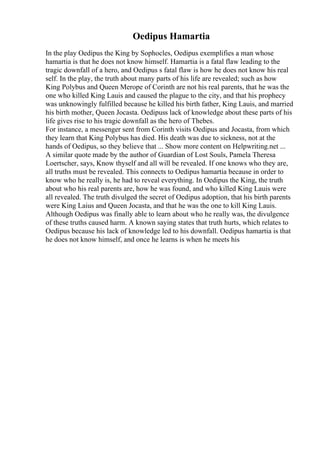 Oedipus Hamartia
In the play Oedipus the King by Sophocles, Oedipus exemplifies a man whose
hamartia is that he does not know himself. Hamartia is a fatal flaw leading to the
tragic downfall of a hero, and Oedipus s fatal flaw is how he does not know his real
self. In the play, the truth about many parts of his life are revealed; such as how
King Polybus and Queen Merope of Corinth are not his real parents, that he was the
one who killed King Lauis and caused the plague to the city, and that his prophecy
was unknowingly fulfilled because he killed his birth father, King Lauis, and married
his birth mother, Queen Jocasta. Oedipuss lack of knowledge about these parts of his
life gives rise to his tragic downfall as the hero of Thebes.
For instance, a messenger sent from Corinth visits Oedipus and Jocasta, from which
they learn that King Polybus has died. His death was due to sickness, not at the
hands of Oedipus, so they believe that ... Show more content on Helpwriting.net ...
A similar quote made by the author of Guardian of Lost Souls, Pamela Theresa
Loertscher, says, Know thyself and all will be revealed. If one knows who they are,
all truths must be revealed. This connects to Oedipus hamartia because in order to
know who he really is, he had to reveal everything. In Oedipus the King, the truth
about who his real parents are, how he was found, and who killed King Lauis were
all revealed. The truth divulged the secret of Oedipus adoption, that his birth parents
were King Laius and Queen Jocasta, and that he was the one to kill King Lauis.
Although Oedipus was finally able to learn about who he really was, the divulgence
of these truths caused harm. A known saying states that truth hurts, which relates to
Oedipus because his lack of knowledge led to his downfall. Oedipus hamartia is that
he does not know himself, and once he learns is when he meets his
 
