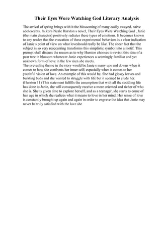 Their Eyes Were Watching God Literary Analysis
The arrival of spring brings with it the blossoming of many easily swayed, naive
adolescents. In Zora Neale Hurston s novel, Their Eyes Were Watching God , Janie
(the main character) positively radiates these types of emotions. It becomes known
to any reader that the evocation of these experimental behaviors is a clear indication
of Janie s point of view on what loveshould really be like. The sheer fact that the
subject is so very reoccurring transforms this simplistic symbol into a motif. This
prompt shall discuss the reason as to why Hurston chooses to revisit this idea of a
pear tree in blossom whenever Janie experiences a seemingly familiar and yet
unknown form of love in the few men she meets.
The prevailing theme in the story would be Janie s many ups and downs when it
comes to how she confronts her inner self; especially when it comes to her
youthful vision of love. An example of this would be, She had glossy leaves and
bursting buds and she wanted to struggle with life but it seemed to elude her.
(Hurston 11) This statement fulfills the assumption that with all the coddling life
has done to Janie, she will consequently receive a more oriented and richer of who
she is. She is given time to explore herself, and as a teenager, she starts to come of
han age in which she realizes what it means to love in her mind. Her sense of love
is constantly brought up again and again in order to engrave the idea that Janie may
never be truly satisfied with the love she
 