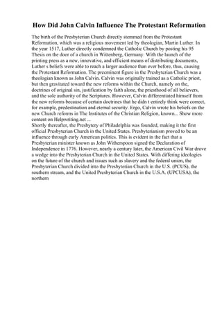 How Did John Calvin Influence The Protestant Reformation
The birth of the Presbyterian Church directly stemmed from the Protestant
Reformation, which was a religious movement led by theologian, Martin Luther. In
the year 1517, Luther directly condemned the Catholic Church by posting his 95
Thesis on the door of a church in Wittenberg, Germany. With the launch of the
printing press as a new, innovative, and efficient means of distributing documents,
Luther s beliefs were able to reach a larger audience than ever before, thus, causing
the Protestant Reformation. The preeminent figure in the Presbyterian Church was a
theologian known as John Calvin. Calvin was originally trained as a Catholic priest,
but then gravitated toward the new reforms within the Church, namely on the,
doctrines of original sin, justification by faith alone, the priesthood of all believers,
and the sole authority of the Scriptures. However, Calvin differentiated himself from
the new reforms because of certain doctrines that he didn t entirely think were correct,
for example, predestination and eternal security. Ergo, Calvin wrote his beliefs on the
new Church reforms in The Institutes of the Christian Religion, known... Show more
content on Helpwriting.net ...
Shortly thereafter, the Presbytery of Philadelphia was founded, making it the first
official Presbyterian Church in the United States. Presbyterianism proved to be an
influence through early American politics. This is evident in the fact that a
Presbyterian minister known as John Witherspoon signed the Declaration of
Independence in 1776. However, nearly a century later, the American Civil War drove
a wedge into the Presbyterian Church in the United States. With differing ideologies
on the future of the church and issues such as slavery and the federal union, the
Presbyterian Church divided into the Presbyterian Church in the U.S. (PCUS), the
southern stream, and the United Presbyterian Church in the U.S.A. (UPCUSA), the
northern
 
