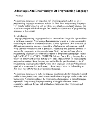 Advantages And Disadvantages Of Programming Language
I . Abstract
Programming Languages are important part of some peoples life, but not all of
programming languages are needed to learn. In these days, programming languages
very popular in the world, but still have their specializations, and each language has
its own advantages and disadvantages. We can discuss comparison of programming
languages in this project.
II . Introduction
Language programming language evolved to communicate design diet tips machines,
in particular computer. Programming languages may be used to create programs for
controlling the behavior of the machine or to express algorithms. Over thousands of
different programming languages in the field of information and more are created
every year has been established, in particular. Vocabulary and grammar proposal to
instruct the computer to perform certain tasks. Firstly, we have to know what is
programming language? The term usually refers to programming languages, such as
high BASIC, C, C ++, COBOL, FORTRAN, Ada and Pascal. Every language has a
unique set of keywords (words that are used) and a special syntax for organizing the
program instructions. Some languages are defined in the specification (e.g., the C
programming language defined ISO), while other languages (such as Perl) dominant
application is considered as a reference. ... Show more content on Helpwriting.net ...
Any other type of CPU has its own machine language.
Programming Language, to make the required calculations, to store the data obtained
and input / output devices to send data to / receive is the language used to make such
transactions. A specific syntax of the programming languages as in natural language
(syntax) is. Programming languages not only with applications that run on
computers, electronic devices with applications running on other processors and
memory is
 