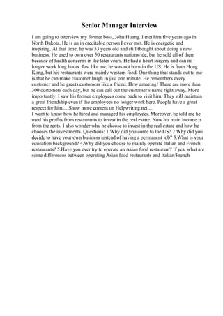 Senior Manager Interview
I am going to interview my former boss, John Huang. I met him five years ago in
North Dakota. He is an in creditable person I ever met. He is energetic and
inspiring. At that time, he was 53 years old and still thought about doing a new
business. He used to own over 50 restaurants nationwide, but he sold all of them
because of health concerns in the later years. He had a heart surgery and can no
longer work long hours. Just like me, he was not born in the US. He is from Hong
Kong, but his restaurants were mainly western food. One thing that stands out to me
is that he can make customer laugh in just one minute. He remembers every
customer and he greets customers like a friend. How amazing! There are more than
300 customers each day, but he can call out the customer s name right away. More
importantly, I saw his former employees come back to visit him. They still maintain
a great friendship even if the employees no longer work here. People have a great
respect for him.... Show more content on Helpwriting.net ...
I want to know how he hired and managed his employees. Moreover, he told me he
used his profits from restaurants to invest in the real estate. Now his main income is
from the rents. I also wonder why he choose to invest in the real estate and how he
chooses the investments. Questions: 1.Why did you come to the US? 2.Why did you
decide to have your own business instead of having a permanent job? 3.What is your
education background? 4.Why did you choose to mainly operate Italian and French
restaurants? 5.Have you ever try to operate an Asian food restaurant? If yes, what are
some differences between operating Asian food restaurants and Italian/French
 
