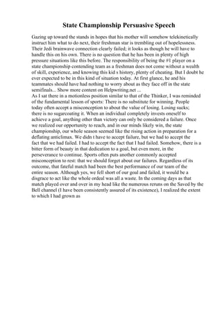 State Championship Persuasive Speech
Gazing up toward the stands in hopes that his mother will somehow telekinetically
instruct him what to do next, their freshman star is trembling out of hopelessness.
Their Jedi brainwave connection clearly failed; it looks as though he will have to
handle this on his own. There is no question that he has been in plenty of high
pressure situations like this before. The responsibility of being the #1 player on a
state championship contending team as a freshman does not come without a wealth
of skill, experience, and knowing this kid s history, plenty of cheating. But I doubt he
ever expected to be in this kind of situation today. At first glance, he and his
teammates should have had nothing to worry about as they face off in the state
semifinals... Show more content on Helpwriting.net ...
As I sat there in a motionless position similar to that of the Thinker, I was reminded
of the fundamental lesson of sports: There is no substitute for winning. People
today often accept a misconception to about the value of losing. Losing sucks;
there is no sugarcoating it. When an individual completely invests oneself to
achieve a goal, anything other than victory can only be considered a failure. Once
we realized our opportunity to reach, and in our minds likely win, the state
championship, our whole season seemed like the rising action in preparation for a
deflating anticlimax. We didn t have to accept failure, but we had to accept the
fact that we had failed. I had to accept the fact that I had failed. Somehow, there is a
bitter form of beauty in that dedication to a goal, but even more, in the
perseverance to continue. Sports often puts another commonly accepted
misconception to rest: that we should forget about our failures. Regardless of its
outcome, that fateful match had been the best performance of our team of the
entire season. Although yes, we fell short of our goal and failed, it would be a
disgrace to act like the whole ordeal was all a waste. In the coming days as that
match played over and over in my head like the numerous reruns on the Saved by the
Bell channel (I have been consistently assured of its existence), I realized the extent
to which I had grown as
 