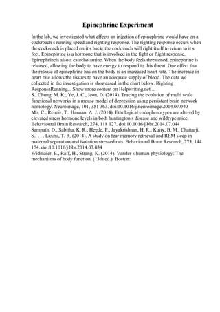 Epinephrine Experiment
In the lab, we investigated what effects an injection of epinephrine would have on a
cockroach s running speed and righting response. The righting response occurs when
the cockroach is placed on it s back; the cockroach will right itself to return to it s
feet. Epinephrine is a hormone that is involved in the fight or flight response.
Epinephrineis also a catecholamine. When the body feels threatened, epinephrine is
released, allowing the body to have energy to respond to this threat. One effect that
the release of epinephrine has on the body is an increased heart rate. The increase in
heart rate allows the tissues to have an adequate supply of blood. The data we
collected in the investigation is showcased in the chart below. Righting
ResponseRunning... Show more content on Helpwriting.net ...
S., Chung, M. K., Ye, J. C., Jeon, D. (2014). Tracing the evolution of multi scale
functional networks in a mouse model of depression using persistent brain network
homology. Neuroimage, 101, 351 363. doi:10.1016/j.neuroimage.2014.07.040
Mo, C., Renoir, T., Hannan, A. J. (2014). Ethological endophenotypes are altered by
elevated stress hormone levels in both huntington s disease and wildtype mice.
Behavioural Brain Research, 274, 118 127. doi:10.1016/j.bbr.2014.07.044
Sampath, D., Sabitha, K. R., Hegde, P., Jayakrishnan, H. R., Kutty, B. M., Chattarji,
S., . . . Laxmi, T. R. (2014). A study on fear memory retrieval and REM sleep in
maternal separation and isolation stressed rats. Behavioural Brain Research, 273, 144
154. doi:10.1016/j.bbr.2014.07.034
Widmaier, E., Raff, H., Strang, K. (2014). Vander s human physiology: The
mechanisms of body function. (13th ed.). Boston:
 