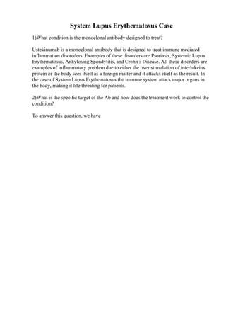 System Lupus Erythematosus Case
1)What condition is the monoclonal antibody designed to treat?
Ustekinumab is a monoclonal antibody that is designed to treat immune mediated
inflammation disoreders. Examples of these disorders are Psoriasis, Systemic Lupus
Erythematosus, Ankylosing Spondylitis, and Crohn s Disease. All these disorders are
examples of inflammatory problem due to either the over stimulation of interlukeins
protein or the body sees itself as a foreign matter and it attacks itself as the result. In
the case of System Lupus Erythematosus the immune system attack major organs in
the body, making it life threating for patients.
2)What is the specific target of the Ab and how does the treatment work to control the
condition?
To answer this question, we have
 