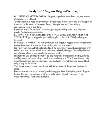 Analysis Of Papyrus Original Writing
OH! HUMAN! I M VERY SORRY! Papyrus yelped and rushed over to you, a wash
cloth in his gloved hand.
The kitchen walls were covered in red (You guessed it was sauce) and a boiling pot of
water sat on the stove, with several boxes of empty boxes of pasta sitting
dangerously close to the flame.
He started to rub the sauce off your face, getting incredibly close. You felt your
cheeks flushed at the proximity.
HU (Y/N)? ARE YOU ALRIGHT? YOUR FACE IS INCREDIABLY RED, ARE
YOU SICK? Papyrus slipped a glove off and placed the back of his hand on your
forehead.
I I m okay, I p promise! You managed to get out. Papyrus stepped away from you and
opened his mouth to speak but from behind him you saw smoke.
Papyrus! Fire! You yelped and pushed past the skeleton, you and began running over
to the stove and cabinet which were in flames. A box had caught fire and ignited the
rest of them which in turn caught the cabinets on fire.
Instinctively you grabbed the pot of boiling water and flung it onto the fire, sending
scalding water and pasta all over the kitchen and onto you. You felt an intense pain
shoot through your hands as the water splashed onto you, yelping, you jumped back
only to slip on the water.
You closed your eyes and braced yourself for impact with the ground but it never
came.
Boney arms were wrapped around you keeping you from hitting the ground. Papyrus
looked down at you, concern in his eyes as he gently picked you up as if you
weighed nothing. Your arms and hands
 