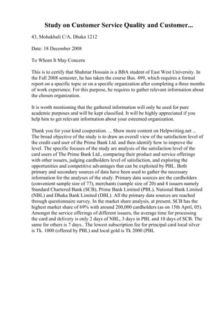 Study on Customer Service Quality and Customer...
43, Mohakhali C/A, Dhaka 1212
Date: 18 December 2008
To Whom It May Concern
This is to certify that Shahriar Hossain is a BBA student of East West University. In
the Fall 2008 semester, he has taken the course Bus. 499, which requires a formal
report on a specific topic or on a specific organization after completing a three months
of work experience. For this purpose, he requires to gather relevant information about
the chosen organization.
It is worth mentioning that the gathered information will only be used for pure
academic purposes and will be kept classified. It will be highly appreciated if you
help him to get relevant information about your esteemed organization.
Thank you for your kind cooperation. ... Show more content on Helpwriting.net ...
The broad objective of the study is to draw an overall view of the satisfaction level of
the credit card user of the Prime Bank Ltd. and then identify how to improve the
level. The specific focuses of the study are analysis of the satisfaction level of the
card users of The Prime Bank Ltd., comparing their product and service offerings
with other issuers, judging cardholders level of satisfaction, and exploring the
opportunities and competitive advantages that can be exploited by PBL. Both
primary and secondary sources of data have been used to gather the necessary
information for the analyses of the study. Primary data sources are the cardholders
(convenient sample size of 77), merchants (sample size of 20) and 4 issuers namely
Standard Chartered Bank (SCB), Prime Bank Limited (PBL), National Bank Limited
(NBL) and Dhaka Bank Limited (DBL). All the primary data sources are reached
through questionnaire survey. In the market share analysis, at present, SCB has the
highest market share of 69% with around 200,000 cardholders (as on 15th April, 05).
Amongst the service offerings of different issuers, the average time for processing
the card and delivery is only 2 days of NBL, 3 days in PBL and 10 days of SCB. The
same for others is 7 days.. The lowest subscription fee for principal card local silver
is Tk. 1000 (offered by PBL) and local gold is Tk 2000 (PBL
 