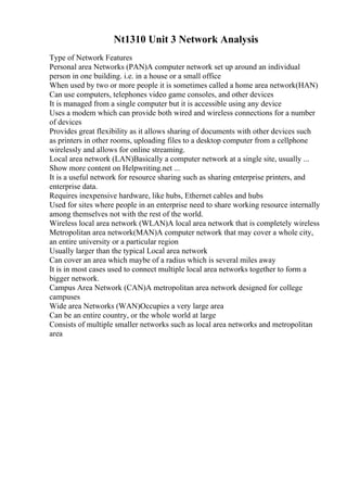 Nt1310 Unit 3 Network Analysis
Type of Network Features
Personal area Networks (PAN)A computer network set up around an individual
person in one building. i.e. in a house or a small office
When used by two or more people it is sometimes called a home area network(HAN)
Can use computers, telephones video game consoles, and other devices
It is managed from a single computer but it is accessible using any device
Uses a modem which can provide both wired and wireless connections for a number
of devices
Provides great flexibility as it allows sharing of documents with other devices such
as printers in other rooms, uploading files to a desktop computer from a cellphone
wirelessly and allows for online streaming.
Local area network (LAN)Basically a computer network at a single site, usually ...
Show more content on Helpwriting.net ...
It is a useful network for resource sharing such as sharing enterprise printers, and
enterprise data.
Requires inexpensive hardware, like hubs, Ethernet cables and hubs
Used for sites where people in an enterprise need to share working resource internally
among themselves not with the rest of the world.
Wireless local area network (WLAN)A local area network that is completely wireless
Metropolitan area network(MAN)A computer network that may cover a whole city,
an entire university or a particular region
Usually larger than the typical Local area network
Can cover an area which maybe of a radius which is several miles away
It is in most cases used to connect multiple local area networks together to form a
bigger network.
Campus Area Network (CAN)A metropolitan area network designed for college
campuses
Wide area Networks (WAN)Occupies a very large area
Can be an entire country, or the whole world at large
Consists of multiple smaller networks such as local area networks and metropolitan
area
 
