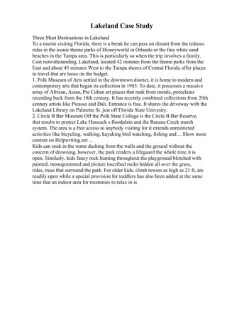 Lakeland Case Study
Three Must Destinations in Lakeland
To a tourist visiting Florida, there is a break he can pass on distant from the tedious
rides in the iconic theme parks of Disneyworld in Orlando or the fine white sand
beaches in the Tampa area. This is particularly so when the trip involves a family.
Cost notwithstanding, Lakeland, located 42 minutes from the theme parks from the
East and about 45 minutes West to the Tampa shores of Central Florida, offer places
to travel that are loose on the budget.
1. Polk Museum of Arts settled in the downtown district, it is home to modern and
contemporary arts that began its collection in 1983. To date, it possesses a massive
array of African, Asian, Pre Cuban art pieces that rank from metals, porcelains
recording back from the 18th century. It has recently combined collections from 20th
century artists like Picasso and Dali. Entrance is free. It shares the driveway with the
Lakeland Library on Palmetto St. just off Florida State Univesity.
2. Circle B Bar Museum Off the Polk State College is the Circle B Bar Reserve,
that results to protect Lake Hancock s floodplain and the Banana Creek marsh
system. The area is a free access to anybody visiting for it extends unrestricted
activities like bicycling, walking, kayaking bird watching, fishing and ... Show more
content on Helpwriting.net ...
Kids can soak in the water dashing from the walls and the ground without the
concern of drowning, however, the park renders a lifeguard the whole time it is
open. Similarly, kids fancy rock hunting throughout the playground blotched with
painted, monogrammed and picture inscribed rocks hidden all over the grass,
rides, trees that surround the park. For older kids, climb towers as high as 21 ft, are
readily open while a special provision for toddlers has also been added at the same
time that an indoor area for mommies to relax in is
 