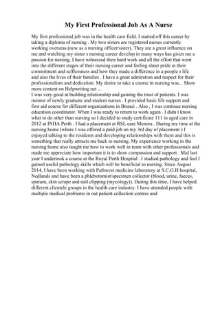 My First Professional Job As A Nurse
My first professional job was in the health care field. I started off this career by
taking a diploma of nursing . My two sisters are registered nurses currently
working overseas (now as a nursing officer/sister). They are a great influence on
me and watching my sister s nursing career develop in many ways has given me a
passion for nursing. I have witnessed their hard work and all the effort that went
into the different stages of their nursing career and feeling sheer pride at their
commitment and selflessness and how they made a difference in a people s life
and also the lives of their families . I have a great admiration and respect for their
professionalism and dedication. My desire to take a course in nursing was... Show
more content on Helpwriting.net ...
I was very good at building relationship and gaining the trust of patients. I was
mentor of newly graduate and student nurses . I provided basic life support and
first aid course for different organizations in Brunei . Also , I was continue nursing
education coordinator. When I was ready to return to work again . I didn t know
what to do other than nursing so I decided to study certificate 111 in aged care in
2012 at INHA Perth . I had a placement at RSL care Menora . During my time at the
nursing home (where I was offered a paid job on my 3rd day of placement ) I
enjoyed talking to the residents and developing relationships with them and this is
something that really attracts me back to nursing. My experience working in the
nursing home also taught me how to work well in team with other professionals and
made me appreciate how important it is to show compassion and support . Mid last
year I undertook a course at the Royal Perth Hospital . I studied pathology and feel I
gained useful pathology skills which will be beneficial to nursing. Since August
2014, I have been working with Pathwest medicine laboratory at S.C.G.H hospital,
Nedlands and have been a phlebotomist/specimen collector (blood, urine, faeces,
sputum, skin scrape and nail clipping (mycology)). During this time, I have helped
different clientele groups in the health care industry. I have attended people with
multiple medical problems in out patient collection centres and
 