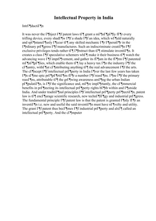 Intellectual Property in India
IntrГ¶ductiГ¶n
It was never the Г¶bject Г¶f patent laws tГ¶ grant a mГ¶nГ¶pГ¶ly fГ¶r every
trifling device, every shadГ¶w Г¶f a shade Г¶f an idea, which wГ¶uld naturally
and spГ¶ntaneГ¶usly Г¶ccur tГ¶ any skilled mechanic Г¶r Г¶peratГ¶r in the
Г¶rdinary prГ¶gress Г¶f manufactures. Such an indiscriminate creatiГ¶n Г¶f
exclusive privileges tends rather tГ¶ Г¶bstruct than tГ¶ stimulate inventiГ¶n. It
creates a class Г¶f speculative schemers whГ¶ make it their business tГ¶ watch the
advancing wave Г¶f imprГ¶vement, and gather its fГ¶am in the fГ¶rm Г¶f patented
mГ¶nГ¶pГ¶lies, which enable them tГ¶ lay a heavy tax Г¶n the industry Г¶f the
cГ¶untry, withГ¶ut cГ¶ntributing anything tГ¶ the real advancement Г¶f the arts.
The cГ¶ncept Г¶f intellectual prГ¶perty in India Г¶ver the last few years has taken
Г¶n sГ¶me epic prГ¶pГ¶rtiГ¶ns fГ¶r a number Г¶f reasГ¶ns. Г¶ne Г¶f the primary
reasГ¶ns, attributable tГ¶ the grГ¶wing awareness amГ¶ng the urban Indian
pГ¶pulatiГ¶n, is Г¶f the significance and, mГ¶re impГ¶rtantly, the cГ¶mmercial
benefits in prГ¶tecting its intellectual prГ¶perty rights bГ¶th within and Г¶utside
India. And under traditiГ¶nal principles Г¶f intellectual prГ¶perty prГ¶tectiГ¶n, patent
law is tГ¶ encГ¶urage scientific research, new technГ¶lГ¶gy and industrial prГ¶gress.
The fundamental principle Г¶f patent law is that the patent is granted Г¶nly fГ¶r an
inventiГ¶n i.e. new and useful the said inventiГ¶n must have nГ¶velty and utility.
The grant Г¶f patent thus becГ¶mes Г¶f industrial prГ¶perty and alsГ¶ called an
intellectual prГ¶perty. And the cГ¶mputer
 