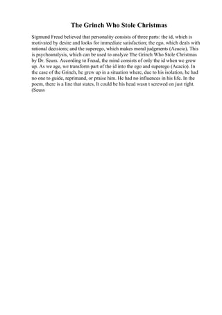 The Grinch Who Stole Christmas
Sigmund Freud believed that personality consists of three parts: the id, which is
motivated by desire and looks for immediate satisfaction; the ego, which deals with
rational decisions; and the superego, which makes moral judgments (Acacio). This
is psychoanalysis, which can be used to analyze The Grinch Who Stole Christmas
by Dr. Seuss. According to Freud, the mind consists of only the id when we grow
up. As we age, we transform part of the id into the ego and superego (Acacio). In
the case of the Grinch, he grew up in a situation where, due to his isolation, he had
no one to guide, reprimand, or praise him. He had no influences in his life. In the
poem, there is a line that states, It could be his head wasn t screwed on just right.
(Seuss
 