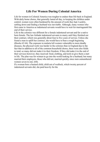 Life For Women During Colonial America
Life for women in Colonial America was tougher to endure than life back in England.
With daily home chores, that generally lasted all day, to keeping the children under
control, women were often burdened by the amount of work they had. Luckily,
settling down and finding a husband was inevitable. Although, many women who
first came to America as indentured servants would have to wait for marriageuntil the
end of their service.
Life in the colonies was different for a female indentured servant and for a native
born female. The law forbade indentured servants to marry until they finished out
their contract, which was generally about four to five years of service. Unless she
found a man to uplift her contract, she would have to bear a rough beginning
(Hawke 63 64). The exposure to malaria left women vulnerable to more deadly
diseases, the physical work was harder in the colonies than in England due to the
fact that in addition to all of the common household chores, there were also fields
to tend, so many did not make it to their freedom. If they did make it to the end of
their services however, they received: food, clothing, and tools to give them a start
in life. The plan was for women to go into the world looking for a husband, but many
married their employers, those who did not, married quickly since men outnumbered
women seven to one. (64).
If a woman bore a bastard child, child out of wedlock, which twenty percent of
indentured servants did, she paid heavily for the
 