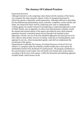 The Journey Of Cultural Practices
Framework Overview
Although referred to as the competing values framework the mainstay of this theory
is to recognize the many dynamics aspects it takes in managerial personnel to
effectively operate a financially sound organization. Although sufficient in describing
the four differencing administration styles, controller, competitor, creator and the clan
leader, this framework limits itself by conflicting each value as independently
working against one another instead of encompassing a wraparound approach as used
in Public Health, seen in (appendix A) where more fluid dynamics interplay in both
the internal and external aspects of the agency providing for more client centered,
population focused, community based services through well matched system
approaches. Of note, not one of the four identified approaches has been proven to be
more effective than another, however in totality, much like an interdisciplinary team
approach to services, when incorporated equally, each skill set complements the
overall goal of the agency.
Organizational Leadership The Journey of Cultural Practices in End of Life Care
initiative is a program under the umbrella of public health and as such reports the
stakeholders formed of by the Board of Commissioners. The program coordinator is
the current hospice social worker who will instill a less formal style of governance,
according to the by laws of the agency. Unlike the hierarchal and marketing approach
of public health, which focuses on the
 