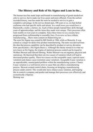 The History and Role of Six Sigma and Lean in the...
The human race has made leaps and bounds in manufacturing of goods needed not
only to survive, but to make our lives easier and more efficient. From the earliest
recorded history, man has made the tools he needed to survive or gain a
completive advantage. In the not too distant past, 100 years or so, we had skilled
craftsman who had specific skills and talents. In a small town you would have a
blacksmith, a tailor, a farmer, etc. Each of these people learned their skills through
years of apprenticeships, and the items they made were unique. Their processes often
took months or even years to complete. Since these times we as a society have
progressed from craftsmanship to assembly lines. Even now we have robotic
manufacturing,... Show more content on Helpwriting.net ...
The term Six Sigma was coined by Bill Smith in 1986, while at Motorola. It was
coined as a target for defect free product manufacturing. The term was derived from
the idea that process capability can be described by product or service deviation
from specification. ( Six Sigma Basics ). Although this theory turned in to what we
now know as Six Sigma, the origins of statistical process control can be traced to
Walther Shewart and Edward Deming. Walter Shewart was an engineer, physicist and
statistician. He theorized that there are two causes of variation which will lead to
decreased product quality. These two causes are the assignable cause, (special cause
variation) and chance cause (common cause variation). Assignable Cause variation is
an unpredictable, unanticipated problem within the manufacturing system. Chance
Cause variation is a well known error or cause that can effect a manufacturing
process. Shewart created control charts, focusing on bringing a manufacturing
process under control. This would only leave chance cause variation, and keeping
this in control a company and predict and manage their processes cost effectively and
economically (Akpose).
Deming was
 