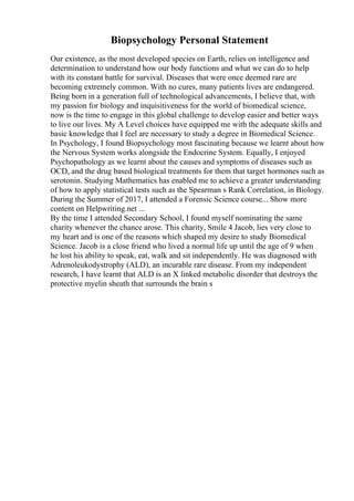 Biopsychology Personal Statement
Our existence, as the most developed species on Earth, relies on intelligence and
determination to understand how our body functions and what we can do to help
with its constant battle for survival. Diseases that were once deemed rare are
becoming extremely common. With no cures, many patients lives are endangered.
Being born in a generation full of technological advancements, I believe that, with
my passion for biology and inquisitiveness for the world of biomedical science,
now is the time to engage in this global challenge to develop easier and better ways
to live our lives. My A Level choices have equipped me with the adequate skills and
basic knowledge that I feel are necessary to study a degree in Biomedical Science.
In Psychology, I found Biopsychology most fascinating because we learnt about how
the Nervous System works alongside the Endocrine System. Equally, I enjoyed
Psychopathology as we learnt about the causes and symptoms of diseases such as
OCD, and the drug based biological treatments for them that target hormones such as
serotonin. Studying Mathematics has enabled me to achieve a greater understanding
of how to apply statistical tests such as the Spearman s Rank Correlation, in Biology.
During the Summer of 2017, I attended a Forensic Science course... Show more
content on Helpwriting.net ...
By the time I attended Secondary School, I found myself nominating the same
charity whenever the chance arose. This charity, Smile 4 Jacob, lies very close to
my heart and is one of the reasons which shaped my desire to study Biomedical
Science. Jacob is a close friend who lived a normal life up until the age of 9 when
he lost his ability to speak, eat, walk and sit independently. He was diagnosed with
Adrenoleukodystrophy (ALD), an incurable rare disease. From my independent
research, I have learnt that ALD is an X linked metabolic disorder that destroys the
protective myelin sheath that surrounds the brain s
 