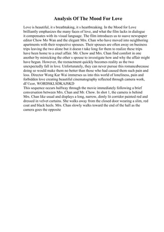 Analysis Of The Mood For Love
Love is beautiful, it s breathtaking, it s heartbreaking. In the Mood for Love
brilliantly emphasizes the many faces of love, and what the film lacks in dialogue
it compensates with its visual language. The film introduces us to suave newspaper
editor Chow Mo Wan and the elegant Mrs. Chan who have moved into neighboring
apartments with their respective spouses. Their spouses are often away on business
trips leaving the two alone but it doesn t take long for them to realize these trips
have been home to a cruel affair. Mr. Chow and Mrs. Chan find comfort in one
another by mimicking the other s spouse to investigate how and why the affair might
have begun. However, the reenactment quickly becomes reality as the two
unexpectedly fall in love. Unfortunately, they can never pursue this romancebecause
doing so would make them no better than those who had caused them such pain and
loss. Director Wong Kar Wai immerses us into this world of loneliness, pain and
forbidden love creating beautiful cinematography reflected through camera work,
dГ©cor, WORDSKLSDKAJSKD
This sequence occurs halfway through the movie immediately following a brief
conversation between Mrs. Chan and Mr. Chow. In shot 1, the camera is behind
Mrs. Chan like usual and displays a long, narrow, dimly lit corridor painted red and
dressed in velvet curtains. She walks away from the closed door wearing a slim, red
coat and black heels. Mrs. Chan slowly walks toward the end of the hall as the
camera goes the opposite
 