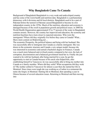 Why Bangladesh Came To Canada
Background of Bangladesh Bangladesh is a very weak and undeveloped country
and has some of the worst health and nutrition data. Bangladesh is a parliamentary
democracy with 6 divisions and 64 local districts. Bangladesh used to be a part of
Pakistan before the turmoil in Pakistan caused Bangladesh to become its own
independent country in the 1970s. Much of the nutrition, education and economy is
damaged because of the swell in population growth and political issues. in 2000 the
World Health Organization approximated 35 to 77 percent of the water in Bangladesh
contains arsenic. However, the country has improved and education, the economy and
nutrition baselines have risen closer to expected outcomes. Who were the
immigrants? Where did they originally live before they came to Canada? What...
Show more content on Helpwriting.net ...
The economic Prosperity, the political balance and being with her husband. She
was successfully able to immigrate into Canada as a family immigrant. She was
drawn to the economic structure and Canada s very unique model, because she
was interested in economics and earned a bachelors degree in Finances. Canada
was a much more balanced and civilised country compared to her own, the lack of
corruption, discrimination and a balanced government lured her in. Finally she just
wanted to be with her husband, after being married for a year, he got the
opportunity to start in Canada because of his uncle who helped him, after
establishing himself in Vancouver, he was successfully able to bring my mother into
Canada as a family member. Where did they settle? What occupations did they work
in? My mother settled in Vancouver for almost a year then she started her life in
Montreal. Since times were tough she was working as a Cashier in a restaurant the
name she forgot, in Montreal. Starting life in Montreal, then spending a year in
Ottawa because of several education issues. Returning to Montreal and then moving
into
 
