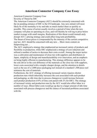 American Connector Company Case Essay
American Connector Company Case
Severity of Threat by DJC
The American Connector Company (ACC) should be extremely concerned with
the im pending entrance of DJC to the US landscape. Any new entrant will most
likely be of the mentality to try and take as much market share as quickly as
possible. This course of action usually involves a period of time when the new
company will plan on operating at a loss, and will thereby be will ing to price below
market average with small margins. Realization of this threat would immedi ately
disrupt ACC s pricing strategy and could affect long term profitability.
The threat of lower prices is compounded by the intensity of the current competitive
mar ket. ACC should be concerned with any new ... Show more content on
Helpwriting.net ...
The ACC employed a strategy that emphasized an increased variety of products and
flexibility in production, while DJC emphasized a strategy of cost reduction and
utilized a number of tactics to decrease their costs overall. Among the major tactics
was a cultivation and maintenance of close ties with suppliers and distributors in
Japan, simplicity of design and manufacturability over innovation, and an emphasis
on being highly efficient in manufacturing. This strategy difference appears to be
the sole driver in the cost difference of the materials as the close ties with suppliers,
lower costs associated with a simpler cheaper design, and the attention to details
such as the use of a 2,000 piece packaging reel instead of a standard 1,500 piece reel
minimize the cost of materials.
Furthermore, the ACC strategy of offering increased variety requires shorter
production runs which inherently increases the cost associated with each product
and packaging, as idle time due to process changeover would increase between
each product production (4.8% of time com pared with 2% for DJC). The strategy
of increased variety and production runs by the ACC would also affect labor in a
number of ways. Direct labor costs would go up due to a larger amount of idle time
associated with process changeover and the chance of increased problems associated
with the
 