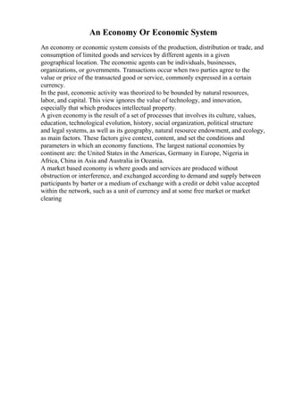 An Economy Or Economic System
An economy or economic system consists of the production, distribution or trade, and
consumption of limited goods and services by different agents in a given
geographical location. The economic agents can be individuals, businesses,
organizations, or governments. Transactions occur when two parties agree to the
value or price of the transacted good or service, commonly expressed in a certain
currency.
In the past, economic activity was theorized to be bounded by natural resources,
labor, and capital. This view ignores the value of technology, and innovation,
especially that which produces intellectual property.
A given economy is the result of a set of processes that involves its culture, values,
education, technological evolution, history, social organization, political structure
and legal systems, as well as its geography, natural resource endowment, and ecology,
as main factors. These factors give context, content, and set the conditions and
parameters in which an economy functions. The largest national economies by
continent are: the United States in the Americas, Germany in Europe, Nigeria in
Africa, China in Asia and Australia in Oceania.
A market based economy is where goods and services are produced without
obstruction or interference, and exchanged according to demand and supply between
participants by barter or a medium of exchange with a credit or debit value accepted
within the network, such as a unit of currency and at some free market or market
clearing
 