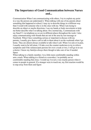 The Importance of Good Communication between Nurses
and...
Communication When I am communicating with others, I try to explain my point
in a way the person can understand it. When talking with one of my parents about
something that happened at school, I may try to describe things in a different way
than I would with someone who is in the class with me. When I am trying to
describe an object or maybe directions, I use my hands or body movements to help
me better describe what I m talking about. On a normal day, I communicate with
my fiancГ© via telephone as we are in different places throughout the week. I also
enjoy communicating with friends that are not in the area by text message or
Facebook. When I have something serious or important to discuss with my
parents, I usually give them a call or talk to them about it on the weekends when I go
home. They are almost always available to talk when I call. When I m sick or in pain,
I usually want to be left alone. I ll take over the counter medicines to try to relieve
symptoms and if the sickness/pain persists for over a week or two, I will go in to see
a doctor. I know my familyis always there though to take care of me if needed.
Space
When talking to a family member, I m a little more comfortable standing within
arm s reach. When talking to a friend or a coworker, I m probably not as
comfortable standing that close. I would say I m not a very touchy person when it
comes to people in general. If a stranger were to touch me, my first reaction would be
to step away from them and figure
 