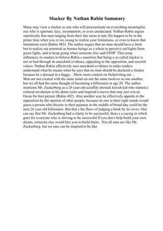 Slacker By Nathan Rabin Summary
Many may view a slacker as one who will procrastinate on everything meaningful,
one who is ignorant, lazy, incompetent, or even uneducated. Nathan Rabin argues
statistically that men ranging from their late teens to late 20s happen to be in the
prime time when you re too young to realize your limitations, or even to know that
limitations exist (Rabin 482). The author argues that no man should have a limit
but to realize our potential as human beings as a whole to perceive red lights from
green lights, and to keep going when someone else said STOP. This essay
influences its readers to believe Rabin s assertion that being a so called slacker is
not so bad through its anecdotal evidence, appealing to the opposition, and societal
values. Nathan Rabin affectively uses anecdotal evidence to make readers
understand what he means when he says that no man should be declared a slacker
because he s dressed in a baggy... Show more content on Helpwriting.net ...
Men are not created with the same mind set nor the same motives as one another,
but we all had the same thought of becoming a billionaire at age 20. The author
mentions Mr. Zuckerberg as a 26 year old scruffily dressed Jewish kid who started a
cultural revolution in his dorm room and inspired a movie that may just win an
Oscar for best picture (Rabin 482). Also another way he effectively appeals to the
opposition by the opinion of other people, because no one in their right minds would
guess a person who dresses in their pajamas in the middle of broad day could be the
next 26 year old billionaire. But that s the flaws of judging a book by its cover. One
can say that Mr. Zuckerberg had a clarity to be successful, there s a saying in which
goes for everyone who is striving to be successful If you don t help build your own
dream, someone else would hire you to build theirs . Not all men are like Mr.
Zuckerberg, but we sure can be inspired to be like
 