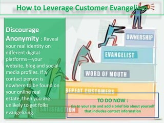 How to Leverage Customer EvangelismDiscourage Anonymity : Reveal your real identity on different digital platforms—your website, blog and social media profiles. If a contact person is nowhere to be found on your online real estate, then you are unlikely to get folks evangelizing.TO DO NOW :Go to your site and add a brief bio about yourself that includes contact information