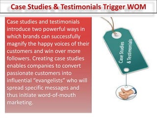 Case Studies & Testimonials Trigger WOM Case studies and testimonials introduce two powerful ways in which brands can successfully magnify the happy voices of their customers and win over more followers. Creating case studies enables companies to convert passionate customers into influential “evangelists” who will spread specific messages and thus initiate word-of-mouth marketing. 