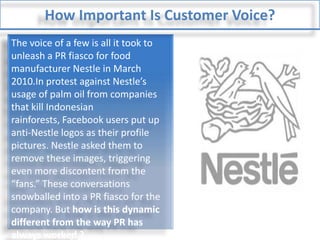 How Important Is Customer Voice?The voice of a few is all it took to unleash a PR fiasco for food manufacturer Nestle in March 2010.In protest against Nestle’s usage of palm oil from companies that kill Indonesian rainforests, Facebook users put up anti-Nestle logos as their profile pictures. Nestle asked them to remove these images, triggering even more discontent from the “fans.” These conversations snowballed into a PR fiasco for the company. But how is this dynamic different from the way PR has always worked ?