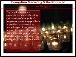 Evangelism Marketing & the Notion of“Customer Religion”The target of customer evangelism is a pool of existing customers. As “evangelists,” happy customers  engage others In positive communication around a specific service or a product in order to “convert” them. It is an organic process in which the audience is the evangelist’s own social network. 
