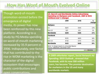 How Has Word of Mouth Evolved Online?Though word-of-mouth promotion existed before the emergence of digital media, its power has now been reinforced by this new platform. According to a study by PQ Media spending on word-of-mouth marketing increased by 35.9 percent in 2006. Indisputably, one factor that has contributed to the rise in WOM marketing is the character of the digital ecosystem that encourages public contributions and open conversations.A 2009 eMarketer report, Social Network Ad Spending: 2010 Outlook , stressed that Facebook, with its now 500 million users, has become “the premier destination for marketers in the US and many worldwide markets.