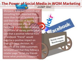 The Power of Social Media in WOM MarketingMorpace, a market research and consulting firm, reported that more than half of Facebook users said their chances of buying a product increase after a Facebook  friend referral. Nearly 70 percent of survey participants said that a positive referral from a Facebook “friend” would exercise a positive impact on their purchase decision. 41 percent of the 1000 customers surveyed said that they follow a retailer page “to let my friends know what products I support.”