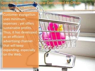 Spending on WOM is Low Compared to Other Marketing ChannelsCustomer evangelism uses minimum expenses ; yet offers sustainable profits. Thus, it has developed as an efficient advertising channel that will keep expanding, especially on the Web. 