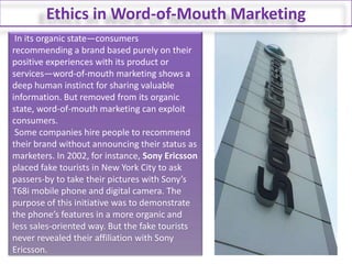 Ethics in Word-of-Mouth Marketing In its organic state—consumers recommending a brand based purely on their positive experiences with its product or services—word-of-mouth marketing shows a deep human instinct for sharing valuable information. But removed from its organic state, word-of-mouth marketing can exploit consumers. Some companies hire people to recommend their brand without announcing their status as marketers. In 2002, for instance, Sony Ericsson placed fake tourists in New York City to ask passers-by to take their pictures with Sony’s T68i mobile phone and digital camera. The purpose of this initiative was to demonstrate the phone’s features in a more organic and less sales-oriented way. But the fake tourists never revealed their affiliation with Sony Ericsson.