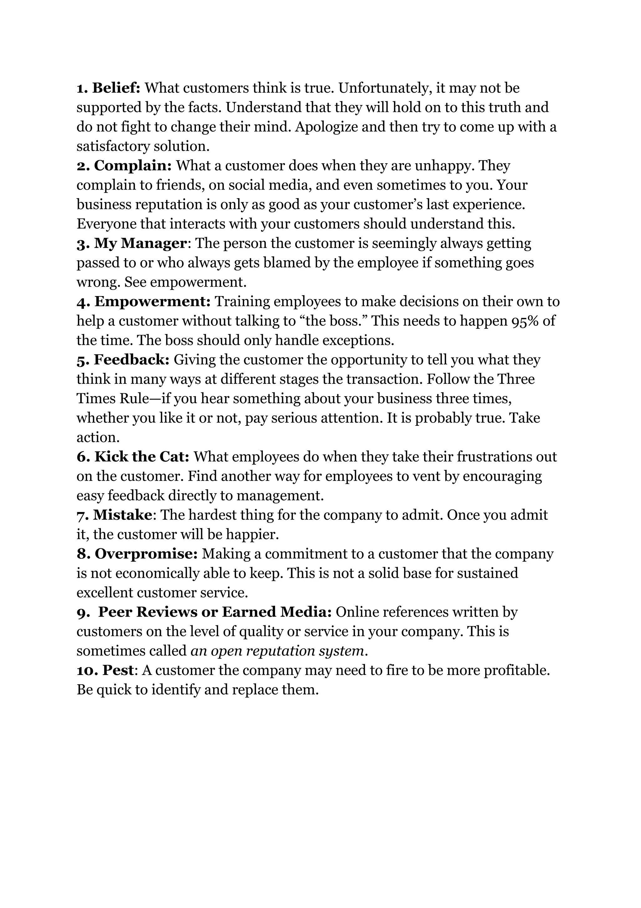 1. Belief: What customers think is true. Unfortunately, it may not be
supported by the facts. Understand that they will hold on to this truth and
do not fight to change their mind. Apologize and then try to come up with a
satisfactory solution.
2. Complain: What a customer does when they are unhappy. They
complain to friends, on social media, and even sometimes to you. Your
business reputation is only as good as your customer’s last experience.
Everyone that interacts with your customers should understand this.
3. My Manager: The person the customer is seemingly always getting
passed to or who always gets blamed by the employee if something goes
wrong. See empowerment.
4. Empowerment: Training employees to make decisions on their own to
help a customer without talking to “the boss.” This needs to happen 95% of
the time. The boss should only handle exceptions.
5. Feedback: Giving the customer the opportunity to tell you what they
think in many ways at different stages the transaction. Follow the Three
Times Rule—if you hear something about your business three times,
whether you like it or not, pay serious attention. It is probably true. Take
action.
6. Kick the Cat: What employees do when they take their frustrations out
on the customer. Find another way for employees to vent by encouraging
easy feedback directly to management.
7. Mistake: The hardest thing for the company to admit. Once you admit
it, the customer will be happier.
8. Overpromise: Making a commitment to a customer that the company
is not economically able to keep. This is not a solid base for sustained
excellent customer service.
9. Peer Reviews or Earned Media: Online references written by
customers on the level of quality or service in your company. This is
sometimes called an open reputation system.
10. Pest: A customer the company may need to fire to be more profitable.
Be quick to identify and replace them.