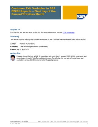 Customer Exit Variables in SAP
 BW/BI Reports – First day of the
 Current/Previous Month




Applies to:
SAP BW 7.0 and will also work on BW 3.5. For more information, visit the EDW homepage.

Summary
This article explains step by step process about how to use Customer Exit Variables in SAP BW/BI reports.

Author:       Prakash Kumar Sahu
Company: Tata Technologies Limited (Pune/India)
Created on: 07 April 2011

Author Bio
          Prakash Kumar Sahu is a SAP BI consultant with more than 2 years of SAP BI/BW experience and
          currently working with Tata Technologies Limited (Pune/India). He has got rich experience and
          worked on various BW/BI implementation/Support projects.




SAP COMMUNITY NETWORK                 SDN - sdn.sap.com | BPX - bpx.sap.com | BOC - boc.sap.com | UAC - uac.sap.com
© 2011 SAP AG                                                                                                     1
 
