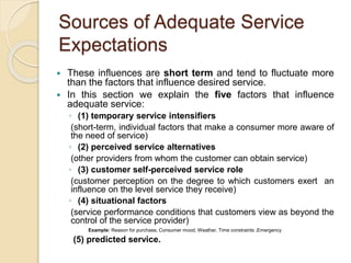Sources of Adequate Service
Expectations
 These influences are short term and tend to fluctuate more
than the factors that influence desired service.
 In this section we explain the five factors that influence
adequate service:
◦ (1) temporary service intensifiers
(short-term, individual factors that make a consumer more aware of
the need of service)
◦ (2) perceived service alternatives
(other providers from whom the customer can obtain service)
◦ (3) customer self-perceived service role
(customer perception on the degree to which customers exert an
influence on the level service they receive)
◦ (4) situational factors
(service performance conditions that customers view as beyond the
control of the service provider)
Example: Reason for purchase, Consumer mood, Weather, Time constraints ,Emergency
(5) predicted service.
 