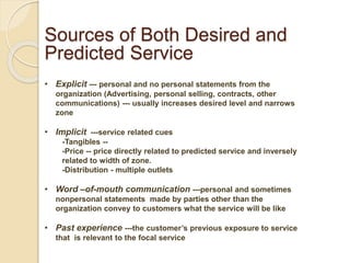 Sources of Both Desired and
Predicted Service
• Explicit --- personal and no personal statements from the
organization (Advertising, personal selling, contracts, other
communications) --- usually increases desired level and narrows
zone
• Implicit ---service related cues
-Tangibles --
-Price -- price directly related to predicted service and inversely
related to width of zone.
-Distribution - multiple outlets
• Word –of-mouth communication ---personal and sometimes
nonpersonal statements made by parties other than the
organization convey to customers what the service will be like
• Past experience ---the customer’s previous exposure to service
that is relevant to the focal service
 
