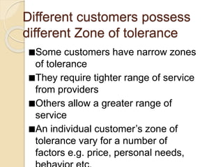 Different customers possess
different Zone of tolerance
Some customers have narrow zones
of tolerance
They require tighter range of service
from providers
Others allow a greater range of
service
An individual customer’s zone of
tolerance vary for a number of
factors e.g. price, personal needs,
 