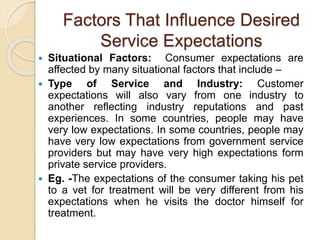 Factors That Influence Desired
Service Expectations
 Situational Factors: Consumer expectations are
affected by many situational factors that include –
 Type of Service and Industry: Customer
expectations will also vary from one industry to
another reflecting industry reputations and past
experiences. In some countries, people may have
very low expectations. In some countries, people may
have very low expectations from government service
providers but may have very high expectations form
private service providers.
 Eg. -The expectations of the consumer taking his pet
to a vet for treatment will be very different from his
expectations when he visits the doctor himself for
treatment.
 