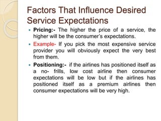 Factors That Influence Desired
Service Expectations
 Pricing:- The higher the price of a service, the
higher will be the consumer’s expectations.
 Example- If you pick the most expensive service
provider you will obviously expect the very best
from them.
 Positioning:- if the airlines has positioned itself as
a no- frills, low cost airline then consumer
expectations will be low but if the airlines has
positioned itself as a premium airlines then
consumer expectations will be very high.
 