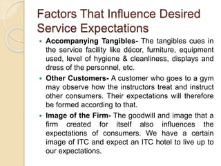 Factors That Influence Desired
Service Expectations
 Accompanying Tangibles- The tangibles cues in
the service facility like décor, furniture, equipment
used, level of hygiene & cleanliness, displays and
dress of the personnel, etc.
 Other Customers- A customer who goes to a gym
may observe how the instructors treat and instruct
other consumers. Their expectations will therefore
be formed according to that.
 Image of the Firm- The goodwill and image that a
firm created for itself also influences the
expectations of consumers. We have a certain
image of ITC and expect an ITC hotel to live up to
our expectations.
 