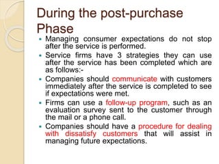 During the post-purchase
Phase
 Managing consumer expectations do not stop
after the service is performed.
 Service firms have 3 strategies they can use
after the service has been completed which are
as follows:-
 Companies should communicate with customers
immediately after the service is completed to see
if expectations were met.
 Firms can use a follow-up program, such as an
evaluation survey sent to the customer through
the mail or a phone call.
 Companies should have a procedure for dealing
with dissatisfy customers that will assist in
managing future expectations.
 