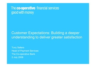 Customer Expectations: Building a deeper
understanding to deliver greater satisfaction

Tony Sellers
Head of Payment Services
The Co-operative Bank
2 July 2008
 